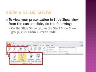 View a slide showTo view your presentation in Slide Show view from the current slide, do the following:On the Slide Show tab, in the Start Slide Show group, click From Current Slide.