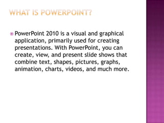 What is PowerPoint?PowerPoint 2010 is a visual and graphical application, primarily used for creating presentations. With PowerPoint, you can create, view, and present slide shows that combine text, shapes, pictures, graphs, animation, charts, videos, and much more.