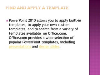 Find and apply a templatePowerPoint 2010 allows you to apply built-in templates, to apply your own custom templates, and to search from a variety of templates available  on Office.com. Office.com provides a wide selection of popular PowerPoint templates, including presentations and design slides.