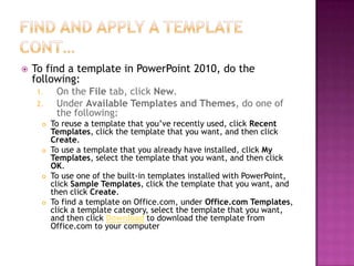 Find and apply a template cont…To find a template in PowerPoint 2010, do the following:On the File tab, click New.Under Available Templates and Themes, do one of the following:To reuse a template that you’ve recently used, click Recent Templates, click the template that you want, and then click Create.To use a template that you already have installed, click My Templates, select the template that you want, and then click OK.To use one of the built-in templates installed with PowerPoint, click Sample Templates, click the template that you want, and then click Create.To find a template on Office.com, under Office.com Templates, click a template category, select the template that you want, and then click Download to download the template from Office.com to your computer