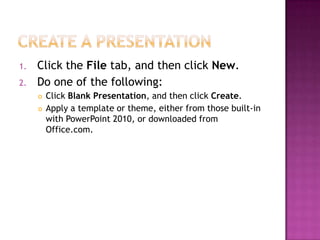 Create a presentationClick the File tab, and then click New.Do one of the following:Click Blank Presentation, and then click Create.Apply a template or theme, either from those built-in with PowerPoint 2010, or downloaded from Office.com. 