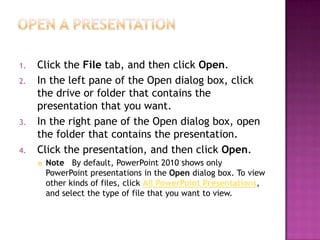 Open a presentationClick the File tab, and then click Open.In the left pane of the Open dialog box, click the drive or folder that contains the presentation that you want.In the right pane of the Open dialog box, open the folder that contains the presentation.Click the presentation, and then click Open.Note   By default, PowerPoint 2010 shows only PowerPoint presentations in the Open dialog box. To view other kinds of files, click All PowerPoint Presentations, and select the type of file that you want to view.