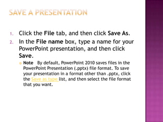 Save a presentationClick the File tab, and then click Save As.In the File name box, type a name for your PowerPoint presentation, and then click Save. Note   By default, PowerPoint 2010 saves files in the PowerPoint Presentation (.pptx) file format. To save your presentation in a format other than .pptx, click the Save as typelist, and then select the file format that you want.