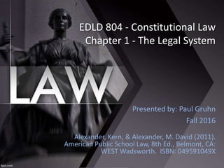 EDLD 804 - Constitutional Law
Chapter 1 - The Legal System
Alexander, Kern, & Alexander, M. David (2011).
American Public School Law, 8th Ed., Belmont, CA:
WEST Wadsworth. ISBN: 049591049X
Presented by: Paul Gruhn
Fall 2016
 