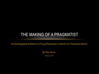 “An Autobiographical Sketch of a Young Researcher in Search of a Theoretical Stance”
By Paul Gruhn
February 2017
THE MAKING OF A PRAGMATIST
 
