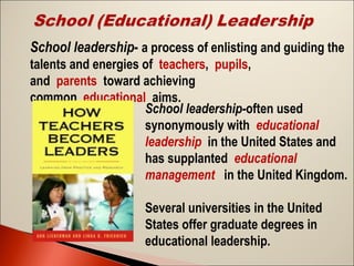 School leadership- a process of enlisting and guiding the
talents and energies of teachers, pupils,
and parents toward achieving
common educational aims.
School leadership-often used
synonymously with educational
leadership in the United States and
has supplanted educational
management  in the United Kingdom.
Several universities in the United
States offer graduate degrees in
educational leadership.

 