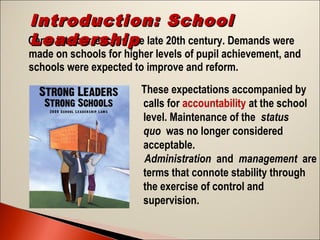 Introduction: School
Came into currency in the late 20th century. Demands were
Leadership  

made on schools for higher levels of pupil achievement, and
schools were expected to improve and reform.
These expectations accompanied by
calls for accountability at the school
level. Maintenance of the status
quo was no longer considered
acceptable. 
Administration and management are
terms that connote stability through
the exercise of control and
supervision.

 