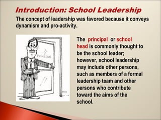 The concept of leadership was favored because it conveys
dynamism and pro-activity.
The principal or school
head is commonly thought to
be the school leader;
however, school leadership
may include other persons,
such as members of a formal
leadership team and other
persons who contribute
toward the aims of the
school.

 