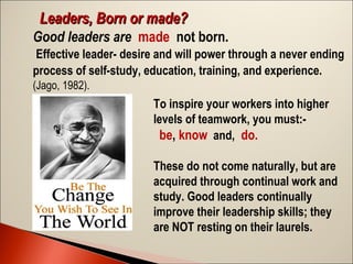 Leaders, Born or made?
Good leaders are made not born.
Effective leader- desire and will power through a never ending
process of self-study, education, training, and experience.
(Jago, 1982).

To inspire your workers into higher
levels of teamwork, you must: be, know and, do.
These do not come naturally, but are
acquired through continual work and
study. Good leaders continually
improve their leadership skills; they
are NOT resting on their laurels.

 