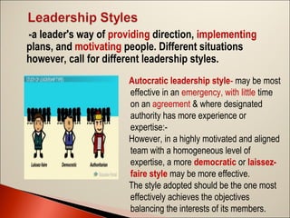 -a leader's way of providing direction, implementing
plans, and motivating people. Different situations
however, call for different leadership styles.
Autocratic leadership style- may be most
effective in an emergency, with little time
on an agreement & where designated
authority has more experience or
expertise:However, in a highly motivated and aligned
team with a homogeneous level of
expertise, a more democratic or laissezfaire style may be more effective.
The style adopted should be the one most
effectively achieves the objectives
balancing the interests of its members.

 