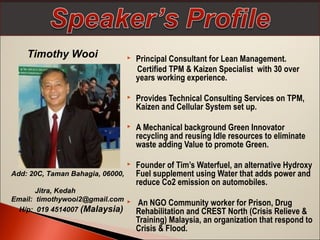 Timothy Wooi



Principal Consultant for Lean Management.
Certified TPM & Kaizen Specialist with 30 over
years working experience.



Provides Technical Consulting Services on TPM,
Kaizen and Cellular System set up.



A Mechanical background Green Innovator
recycling and reusing Idle resources to eliminate
waste adding Value to promote Green.



Founder of Tim’s Waterfuel, an alternative Hydroxy
Fuel supplement using Water that adds power and
reduce Co2 emission on automobiles.

Add: 20C, Taman Bahagia, 06000,
Jitra, Kedah
Email: timothywooi2@gmail.com 
H/p: 019 4514007 (Malaysia)

An NGO Community worker for Prison, Drug
Rehabilitation and CREST North (Crisis Relieve &
Training) Malaysia, an organization that respond to
Crisis & Flood.

 