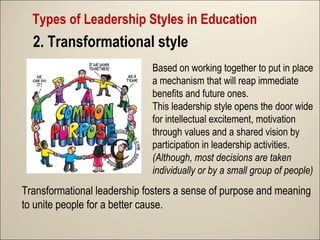 Types of Leadership Styles in Education

2. Transformational style
Based on working together to put in place
a mechanism that will reap immediate
benefits and future ones.
This leadership style opens the door wide
for intellectual excitement, motivation
through values and a shared vision by
participation in leadership activities.
(Although, most decisions are taken
individually or by a small group of people)

Transformational leadership fosters a sense of purpose and meaning
to unite people for a better cause.

 