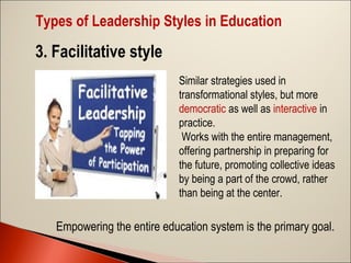 Types of Leadership Styles in Education

3. Facilitative style
Similar strategies used in
transformational styles, but more
democratic as well as interactive in
practice.
Works with the entire management,
offering partnership in preparing for
the future, promoting collective ideas
by being a part of the crowd, rather
than being at the center.

Empowering the entire education system is the primary goal.

 