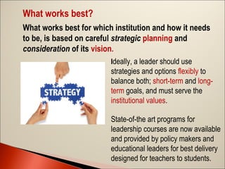 What works best?
What works best for which institution and how it needs
to be, is based on careful strategic planning and
consideration of its vision.
Ideally, a leader should use

strategies and options flexibly to
balance both; short-term and longterm goals, and must serve the
institutional values.
State-of-the art programs for
leadership courses are now available
and provided by policy makers and
educational leaders for best delivery
designed for teachers to students.

 