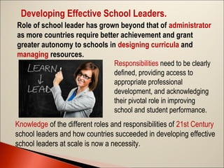 Developing Effective School Leaders.
Role of school leader has grown beyond that of administrator
as more countries require better achievement and grant
greater autonomy to schools in designing curricula and
managing resources.
Responsibilities need to be clearly
defined, providing access to
appropriate professional
development, and acknowledging
their pivotal role in improving
school and student performance.
Knowledge of the different roles and responsibilities of 21st Century
school leaders and how countries succeeded in developing effective
school leaders at scale is now a necessity.

 