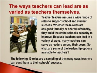 The ways teachers can lead are as
varied as teachers themselves.
Teacher leaders assume a wide range of
roles to support school and student
success. Whether these roles are
assigned formally or shared informally,
they build the entire school's capacity to
improve. Because teachers can lead in a
variety of ways, many teachers can
serve as leaders among their peers. So
what are some of the leadership options
available to teachers?
The following 10 roles are a sampling of the many ways teachers
can contribute to their schools' success.

 