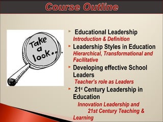 

Educational Leadership

Introduction & Definition


Leadership Styles in Education
Hierarchical, Transformational and
Facilitative



Developing effective School
Leaders
Teacher’s role as Leaders



21st Century Leadership in
Education
Innovation Leadership and
21st Century Teaching &
Learning

 