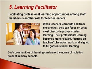 5. Learning Facilitator
Facilitating professional learning opportunities among staff
members is another role for teacher leaders.
When teachers learn with and from
one another, they can focus on what
most directly improves student
learning. Their professional learning
becomes more relevant, focused on
teachers' classroom work, and aligned
to fill gaps in student learning.
Such communities of learning can break the norms of isolation
present in many schools.

 