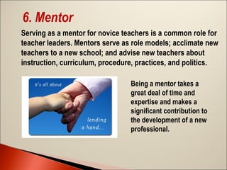 6. Mentor
Serving as a mentor for novice teachers is a common role for
teacher leaders. Mentors serve as role models; acclimate new
teachers to a new school; and advise new teachers about
instruction, curriculum, procedure, practices, and politics.
Being a mentor takes a
great deal of time and
expertise and makes a
significant contribution to
the development of a new
professional.

 