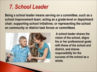 7. School Leader
Being a school leader means serving on a committee, such as a
school improvement team; acting as a grade-level or department
chair; supporting school initiatives; or representing the school
on community or district task forces or committees
A school leader shares the
vision of the school, aligns
his or her professional goals
with those of the school and
district, and shares
responsibility for the
success of the school as a
whole.

 