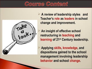  A review of leadership styles and
Teacher’s role as leaders in school
change and improvement.
 An insight of effective school
restructuring in teaching and
learning of 21st Century leadership.
 Applying skills, knowledge, and
dispositions gained to the school
management involving leadership
behavior and school change.

 