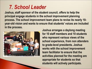 7. School Leader
Joshua, staff sponsor of the student council, offers to help the
principal engage students in the school improvement planning
process. The school improvement team plans to revise its nearly 10year-old vision and wants to ensure that students' voices are included
in the process.
Joshua arranges a daylong meeting
for 10 staff members and 10 students
who represent various views of the
school experience, from non attenders
to grade-level presidents. Joshua
works with the school improvement
team facilitator to ensure that the
activities planned for the meeting are
appropriate for students so that
students will actively participate.

 