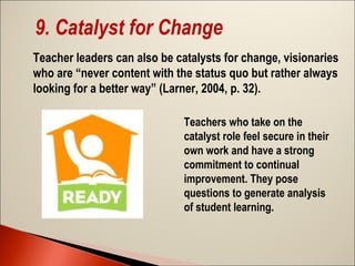 9. Catalyst for Change
Teacher leaders can also be catalysts for change, visionaries
who are “never content with the status quo but rather always
looking for a better way” (Larner, 2004, p. 32).
Teachers who take on the
catalyst role feel secure in their
own work and have a strong
commitment to continual
improvement. They pose
questions to generate analysis
of student learning.

 