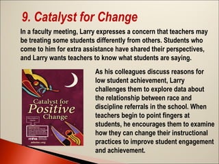 9. Catalyst for Change
In a faculty meeting, Larry expresses a concern that teachers may
be treating some students differently from others. Students who
come to him for extra assistance have shared their perspectives,
and Larry wants teachers to know what students are saying.
As his colleagues discuss reasons for
low student achievement, Larry
challenges them to explore data about
the relationship between race and
discipline referrals in the school. When
teachers begin to point fingers at
students, he encourages them to examine
how they can change their instructional
practices to improve student engagement
and achievement.

 