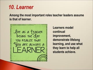 10. Learner
Among the most important roles teacher leaders assume
is that of learner.
Learners model
continual
improvement,
demonstrate lifelong
learning, and use what
they learn to help all
students achieve.

 
