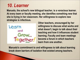 10. Learner
Manuela, the school's new bilingual teacher, is a voracious learner.
At every team or faculty meeting, she identifies something new that
she is trying in her classroom. Her willingness to explore new
strategies is infectious.
Other teachers, encouraged by her
willingness to discuss what works and
what doesn't, begin to talk about their
teaching and how it influences student
learning. Faculty and team meetings
become a forum in which teachers
learn from one another.
Manuela's commitment to and willingness to talk about learning
break down barriers of isolation that existed among teachers.

 
