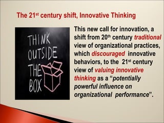 The 21st century shift, Innovative Thinking
This new call for innovation, a
shift from 20th century traditional
view of organizational practices,
which discouraged innovative
behaviors, to the 21st century
view of valuing innovative
thinking as a “potentially
powerful influence on
organizational performance”.

 