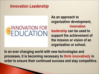 Innovation Leadership
As an approach to
organization development,
innovation
leadership can be used to
support the achievement of
the mission or vision of an
organization or school.
In an ever changing world with new technologies and
processes, it is becoming necessary to think innovatively in
order to ensure their continued success and stay competitive.

 
