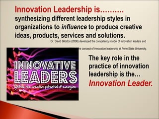 Innovation Leadership is……….
synthesizing different leadership styles in
organizations to influence to produce creative
ideas, products, services and solutions.
Dr. David Gliddon (2006) developed the competency model of innovation leaders and
established the concept of innovation leadership at Penn State University.

The key role in the
practice of innovation
leadership is the…

Innovation Leader. 

 