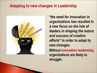 Adapting to new changes in Leadership
  “the need for innovation in

organizations has resulted in
a new focus on the role of
leaders in shaping the nature
and success of creative
efforts” in order to adapt to
new changes.
Without innovation leadership,
organizations are likely to
struggle.

 