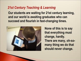 21st Century Teaching & Learning
Our students are waiting for 21st century learning,
and our world is awaiting graduates who can
succeed and flourish in fast-changing times.
None of this is to say
that everything must
change, hardly.  
There are many, oh-somany thing we do that
should never change.  

 
