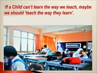 ‘If a Child can’t learn the way we teach, maybe

we should ‘teach the way they learn’.

 