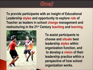 To provide participants with an insight of Educational
Leadership styles and opportunity to explore role of
Teacher as leaders in school change management and
restructuring in the 21st Century teaching and learning.
To assist participants to
choose and situate best
leadership styles within
organization function, and
to develop a vision of their
leadership practice within a
perspective of how school
organization works.

 