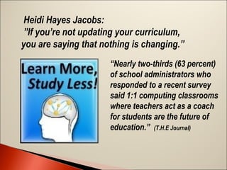Heidi Hayes Jacobs:
”If you’re not updating your curriculum,
you are saying that nothing is changing.”
 

“Nearly two-thirds (63 percent)
of school administrators who
responded to a recent survey
said 1:1 computing classrooms
where teachers act as a coach
for students are the future of
education.” (T.H.E Journal)
 

 