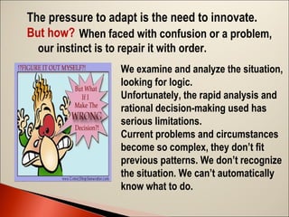 The pressure to adapt is the need to innovate.
But how? When faced with confusion or a problem,
our instinct is to repair it with order.
We examine and analyze the situation,
looking for logic.
Unfortunately, the rapid analysis and
rational decision-making used has
serious limitations.
Current problems and circumstances
become so complex, they don’t ﬁt
previous patterns. We don’t recognize
the situation. We can’t automatically
know what to do.

 