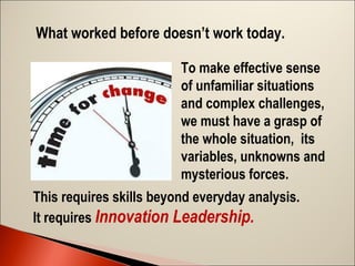 What worked before doesn’t work today.
To make effective sense
of unfamiliar situations
and complex challenges,
we must have a grasp of
the whole situation, its
variables, unknowns and
mysterious forces.
This requires skills beyond everyday analysis.
It requires Innovation Leadership.

 