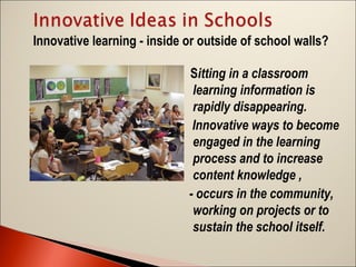 Innovative learning - inside or outside of school walls?
Sitting in a classroom
learning information is
rapidly disappearing.
Innovative ways to become
engaged in the learning
process and to increase
content knowledge ,
- occurs in the community,
working on projects or to
sustain the school itself.

 
