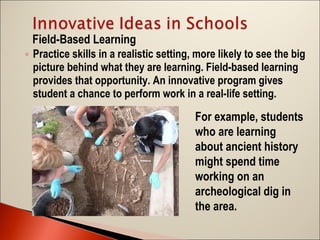 Field-Based Learning
◦ Practice skills in a realistic setting, more likely to see the big
picture behind what they are learning. Field-based learning
provides that opportunity. An innovative program gives
student a chance to perform work in a real-life setting.

For example, students
who are learning
about ancient history
might spend time
working on an
archeological dig in
the area.

 