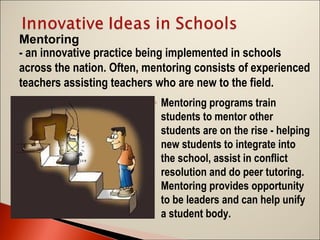 Mentoring
- an innovative practice being implemented in schools
across the nation. Often, mentoring consists of experienced
teachers assisting teachers who are new to the field.
◦ Mentoring programs train
students to mentor other
students are on the rise - helping
new students to integrate into
the school, assist in conflict
resolution and do peer tutoring.
Mentoring provides opportunity
to be leaders and can help unify
a student body.

 