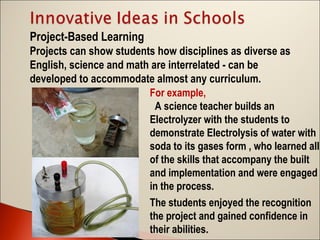Project-Based Learning
Projects can show students how disciplines as diverse as
English, science and math are interrelated - can be
developed to accommodate almost any curriculum.
For example,
A science teacher builds an
Electrolyzer with the students to
demonstrate Electrolysis of water with
soda to its gases form , who learned all
of the skills that accompany the built
and implementation and were engaged
in the process.
The students enjoyed the recognition
the project and gained confidence in
their abilities.

 