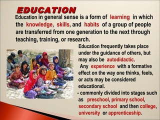 EDUCATION

Education in general sense is a form of learning in which

the knowledge, skills, and habits of a group of people
are transferred from one generation to the next through
teaching, training, or research.
Education frequently takes place
under the guidance of others, but
may also be autodidactic.
  Any experience with a formative
effect on the way one thinks, feels,
or acts may be considered
educational.
- commonly divided into stages such
as  preschool, primary school, 
secondary school and then college,
university or apprenticeship.

 