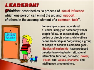 LEADERSHI
Definition: described as “a process of social influence
P
which one person can enlist the aid and support
of others in the accomplishment of a common task’’.

For example, some understand
a leader simply as somebody whom
people follow, or as somebody who
guides or directs others, while others
define leadership as "organizing a group
of people to achieve a common goal’’.
’Studies of leadership have produced
theories involving traits, situational
interaction, function, behavior, power,
 vision and values, charisma, and
intelligence, among others.

 