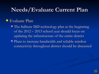 Needs/Evaluate Current Plan
   Evaluate Plan
     The Sallisaw ISD technology plan at the beginning
      of the 2012 – 2013 school year should focus on
      updating the infrastructure of the entire district
     Plans to increase bandwidth and reliable wireless
      connectivity throughout district should be discussed
 