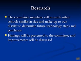 Research
   The committee members will research other
    schools similar in size and make-up to our
    district to determine future technology steps and
    purchases
   Findings will be presented to the committee and
    improvements will be discussed
 