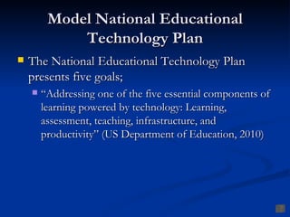 Model National Educational
             Technology Plan
   The National Educational Technology Plan
    presents five goals;
       “Addressing one of the five essential components of
        learning powered by technology: Learning,
        assessment, teaching, infrastructure, and
        productivity” (US Department of Education, 2010)
 
