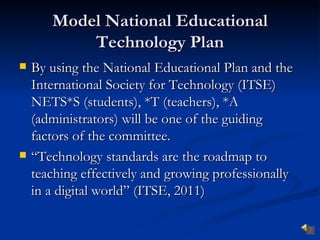 Model National Educational
           Technology Plan
   By using the National Educational Plan and the
    International Society for Technology (ITSE)
    NETS*S (students), *T (teachers), *A
    (administrators) will be one of the guiding
    factors of the committee.
   “Technology standards are the roadmap to
    teaching effectively and growing professionally
    in a digital world” (ITSE, 2011)
 